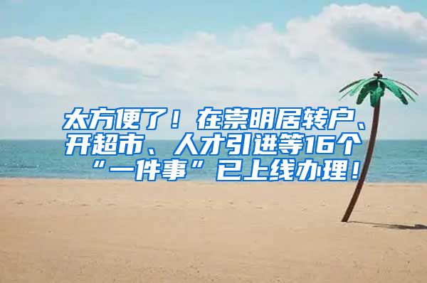 太方便了！在崇明居转户、开超市、人才引进等16个“一件事”已上线办理！