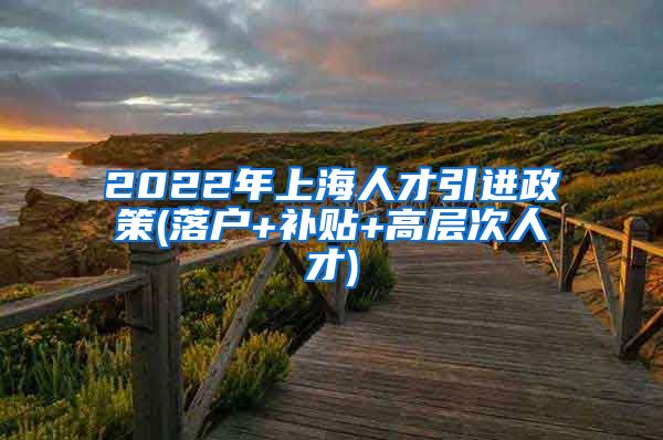 2022年上海人才引进政策(落户+补贴+高层次人才)