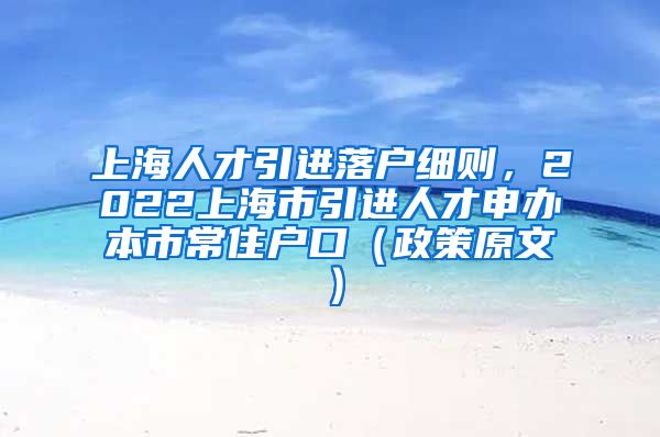 上海人才引进落户细则，2022上海市引进人才申办本市常住户口（政策原文）