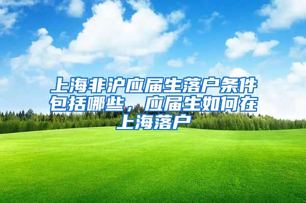 上海非沪应届生落户条件包括哪些，应届生如何在上海落户