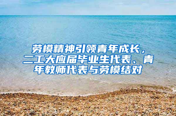 劳模精神引领青年成长，二工大应届毕业生代表、青年教师代表与劳模结对