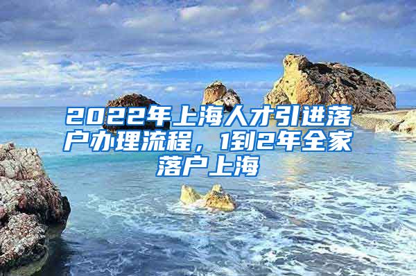 2022年上海人才引进落户办理流程，1到2年全家落户上海