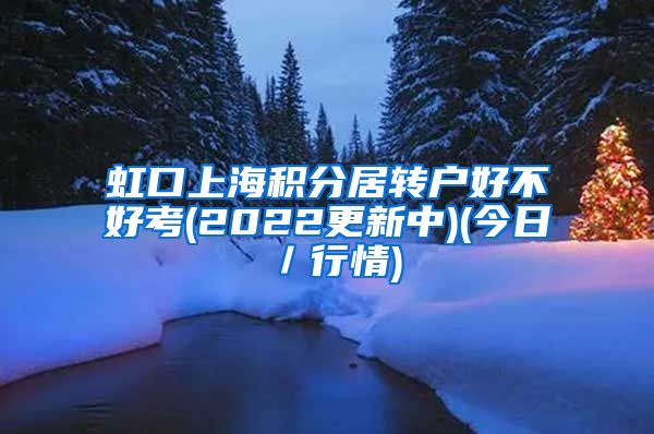 虹口上海积分居转户好不好考(2022更新中)(今日／行情)