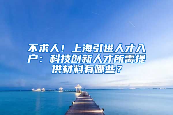 不求人！上海引进人才入户：科技创新人才所需提供材料有哪些？