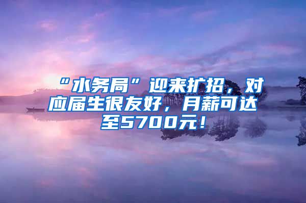 “水务局”迎来扩招，对应届生很友好，月薪可达至5700元！