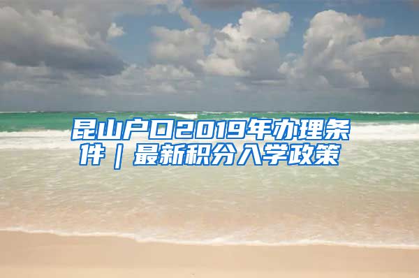 昆山户口2019年办理条件｜最新积分入学政策