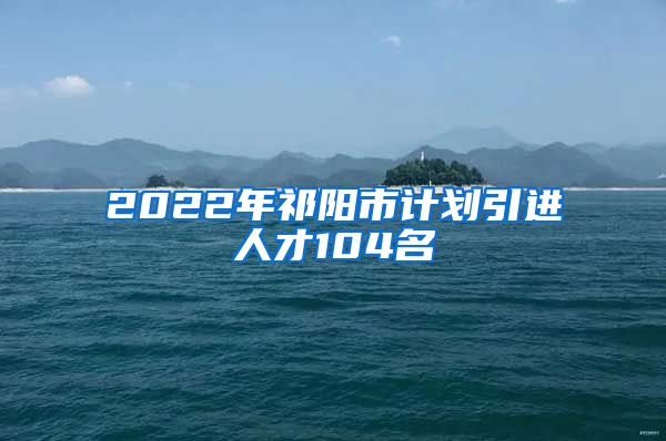 2022年祁阳市计划引进人才104名