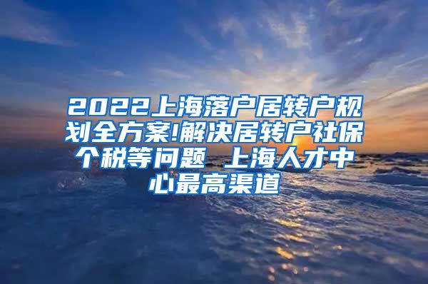 2022上海落户居转户规划全方案!解决居转户社保个税等问题 上海人才中心最高渠道