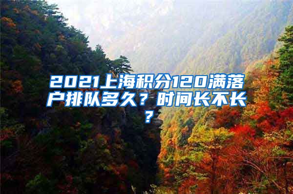 2021上海积分120满落户排队多久？时间长不长？