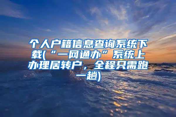 个人户籍信息查询系统下载(“一网通办”系统上办理居转户，全程只需跑一趟)