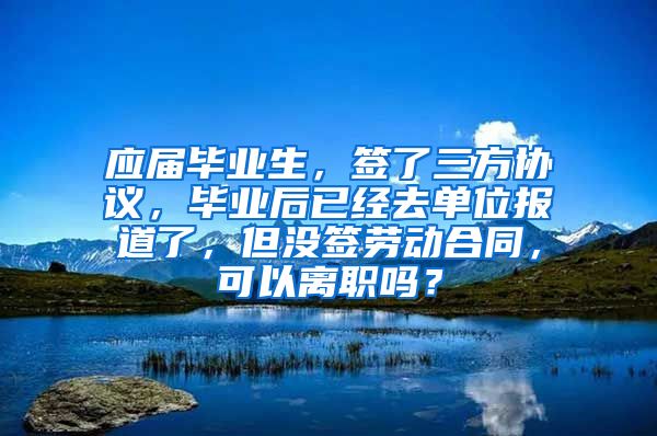 应届毕业生，签了三方协议，毕业后已经去单位报道了，但没签劳动合同，可以离职吗？