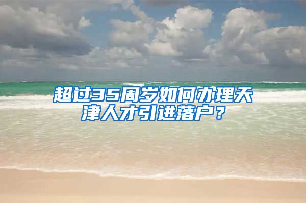 超过35周岁如何办理天津人才引进落户？