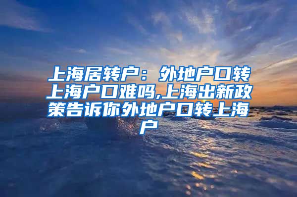 上海居转户：外地户口转上海户口难吗,上海出新政策告诉你外地户口转上海户