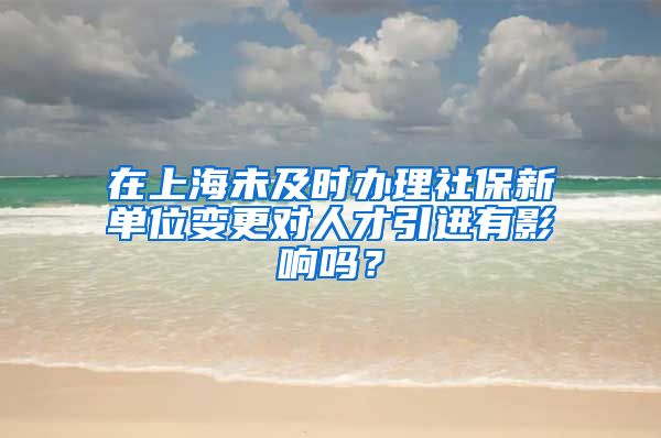 在上海未及时办理社保新单位变更对人才引进有影响吗？