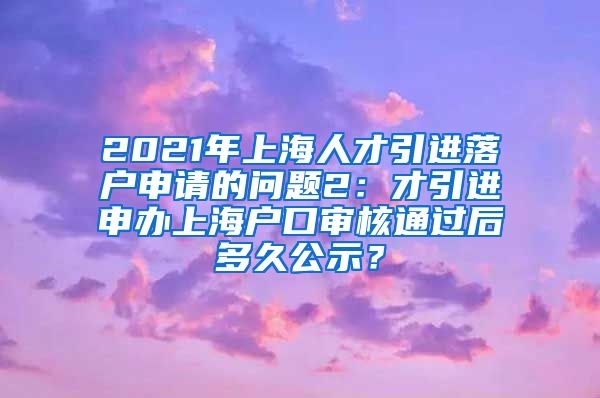 2021年上海人才引进落户申请的问题2：才引进申办上海户口审核通过后多久公示？