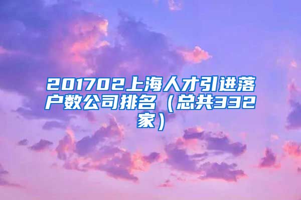 201702上海人才引进落户数公司排名（总共332家）