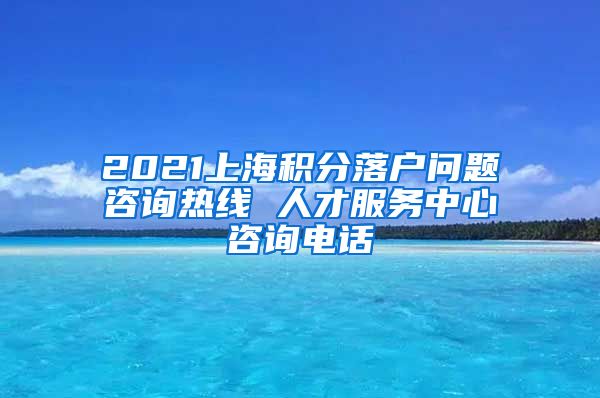 2021上海积分落户问题咨询热线 人才服务中心咨询电话