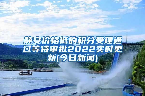 静安价格低的积分受理通过等待审批2022实时更新(今日新闻)