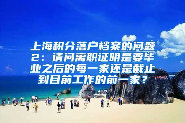 上海积分落户档案的问题2：请问离职证明是要毕业之后的每一家还是截止到目前工作的前一家？