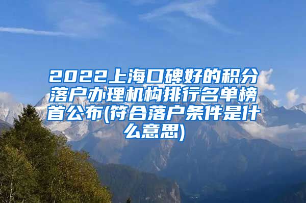 2022上海口碑好的积分落户办理机构排行名单榜首公布(符合落户条件是什么意思)