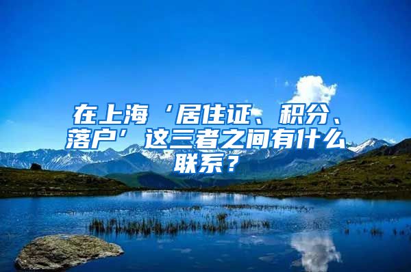 在上海‘居住证、积分、落户’这三者之间有什么联系？