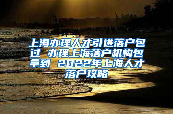 上海办理人才引进落户包过 办理上海落户机构包拿到 2022年上海人才落户攻略