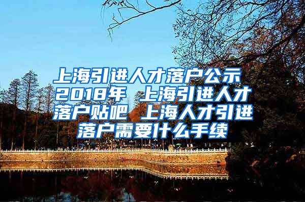 上海引进人才落户公示 2018年 上海引进人才落户贴吧 上海人才引进落户需要什么手续