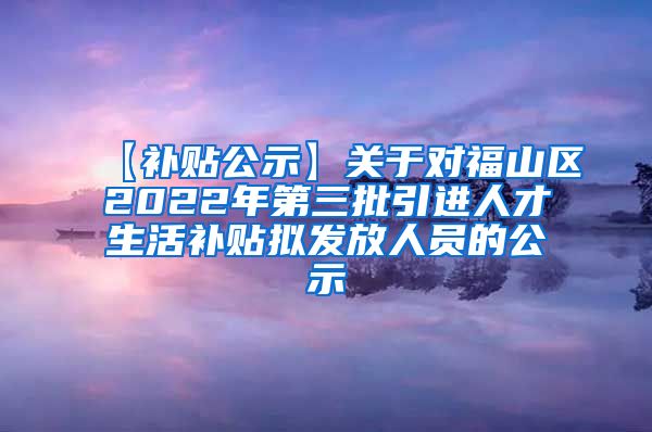 【补贴公示】关于对福山区2022年第三批引进人才生活补贴拟发放人员的公示