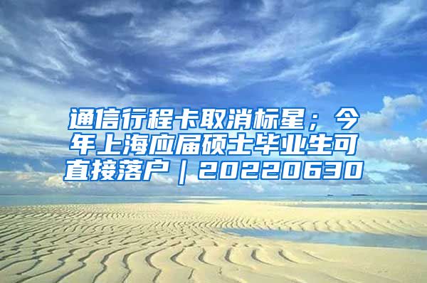 通信行程卡取消标星；今年上海应届硕士毕业生可直接落户｜20220630