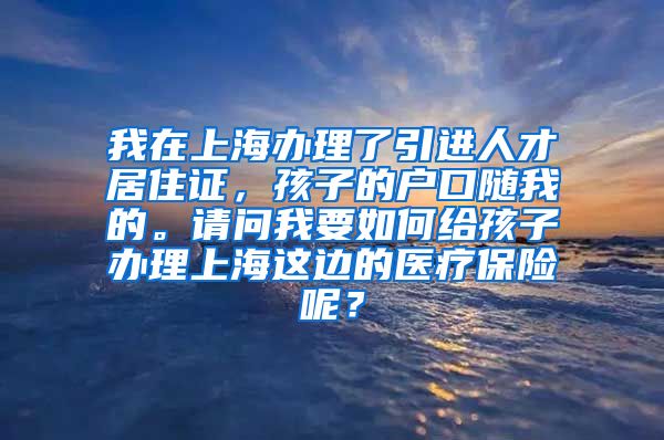 我在上海办理了引进人才居住证，孩子的户口随我的。请问我要如何给孩子办理上海这边的医疗保险呢？