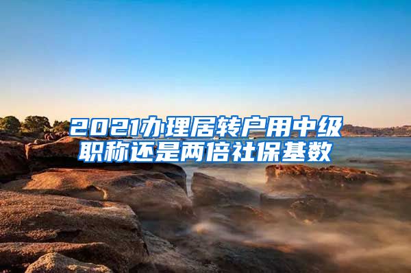 2021办理居转户用中级职称还是两倍社保基数