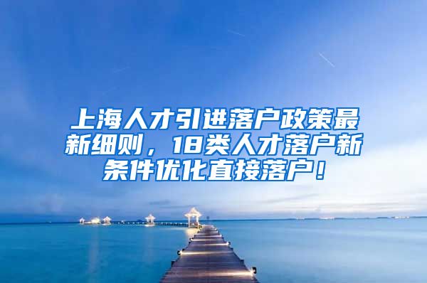 上海人才引进落户政策最新细则，18类人才落户新条件优化直接落户！