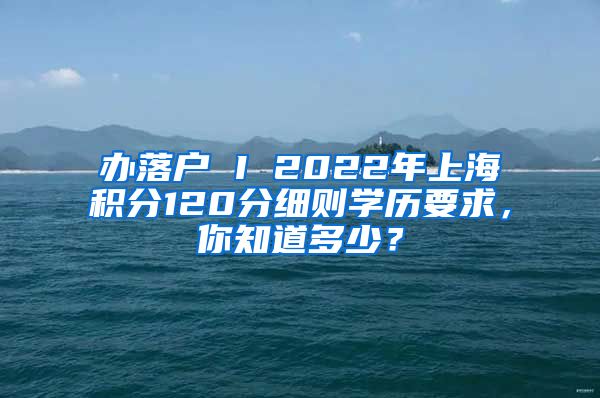 办落户 I 2022年上海积分120分细则学历要求，你知道多少？