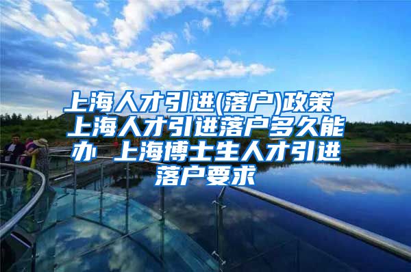 上海人才引进(落户)政策 上海人才引进落户多久能办 上海博士生人才引进落户要求