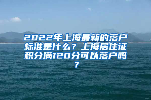 2022年上海最新的落户标准是什么？上海居住证积分满120分可以落户吗？