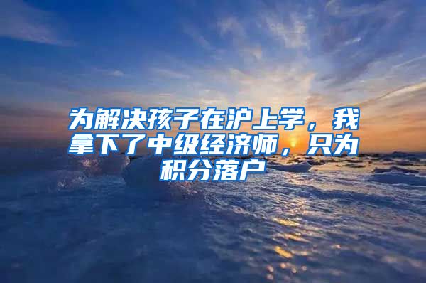 为解决孩子在沪上学，我拿下了中级经济师，只为积分落户