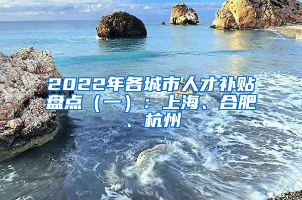 2022年各城市人才补贴盘点（一）：上海、合肥、杭州