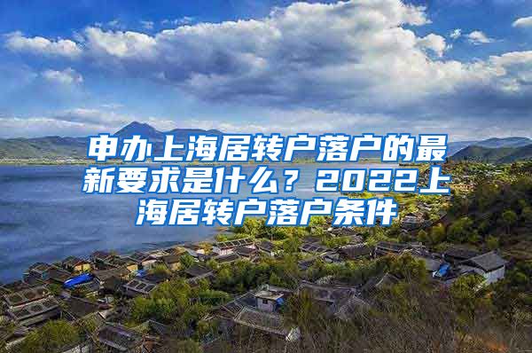 申办上海居转户落户的最新要求是什么？2022上海居转户落户条件