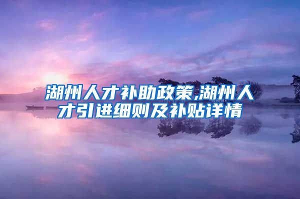 湖州人才补助政策,湖州人才引进细则及补贴详情