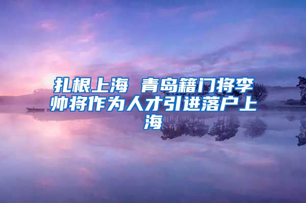 扎根上海 青岛籍门将李帅将作为人才引进落户上海