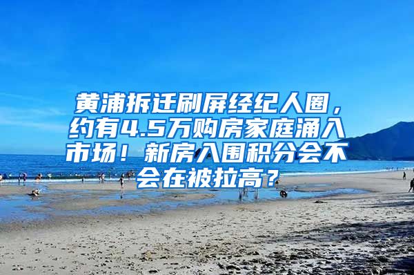 黄浦拆迁刷屏经纪人圈，约有4.5万购房家庭涌入市场！新房入围积分会不会在被拉高？