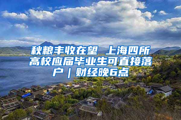 秋粮丰收在望 上海四所高校应届毕业生可直接落户｜财经晚6点