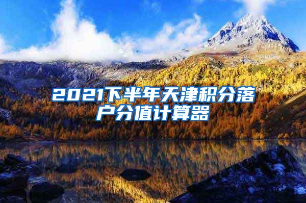 2021下半年天津积分落户分值计算器