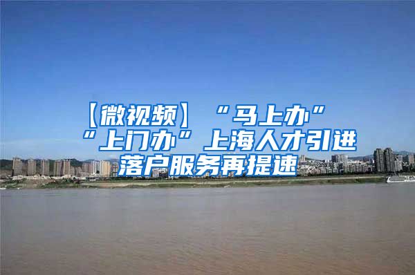 【微视频】“马上办”“上门办”上海人才引进落户服务再提速