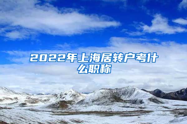 2022年上海居转户考什么职称