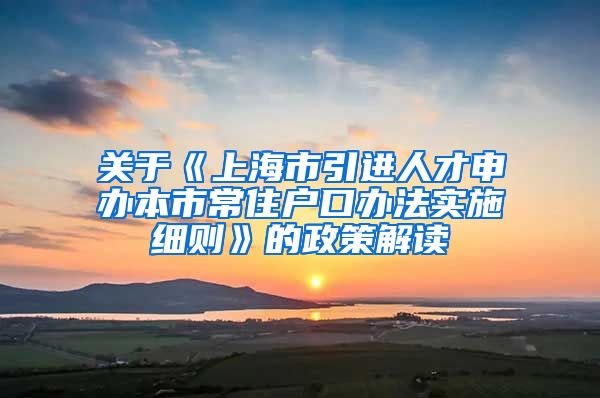 关于《上海市引进人才申办本市常住户口办法实施细则》的政策解读