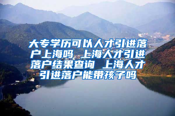 大专学历可以人才引进落户上海吗 上海人才引进落户结果查询 上海人才引进落户能带孩子吗