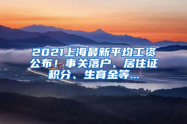 2021上海最新平均工资公布！事关落户、居住证积分、生育金等...