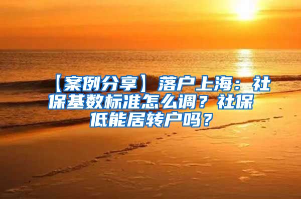 【案例分享】落户上海：社保基数标准怎么调？社保低能居转户吗？