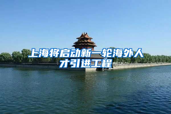 上海将启动新一轮海外人才引进工程